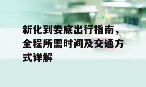 新化到娄底出行指南，全程所需时间及交通方式详解