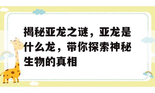 揭秘亚龙之谜，亚龙是什么龙，带你探索神秘生物的真相