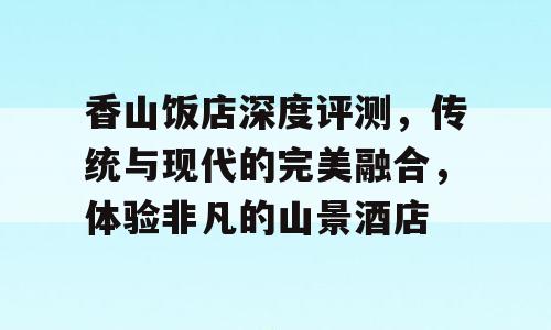 香山饭店深度评测，传统与现代的完美融合，体验非凡的山景酒店