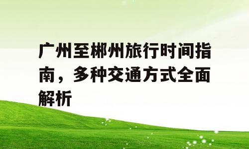 广州至郴州旅行时间指南，多种交通方式全面解析