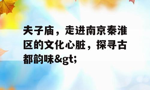 夫子庙，走进南京秦淮区的文化心脏，探寻古都韵味>