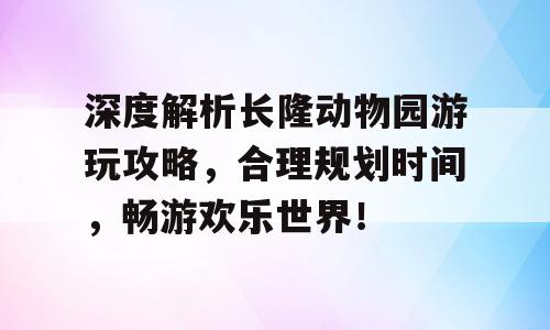 深度解析长隆动物园游玩攻略，合理规划时间，畅游欢乐世界！