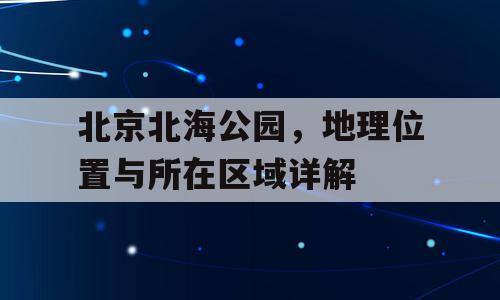 北京北海公园，地理位置与所在区域详解