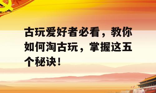 古玩爱好者必看，教你如何淘古玩，掌握这五个秘诀！