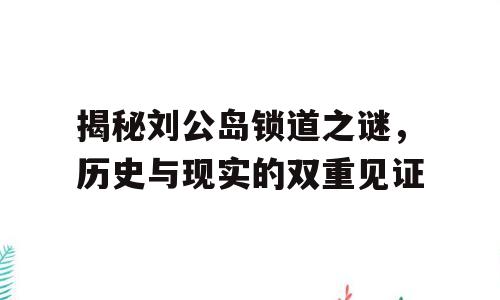 揭秘刘公岛锁道之谜，历史与现实的双重见证
