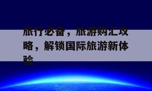 旅行必备，旅游购汇攻略，解锁国际旅游新体验