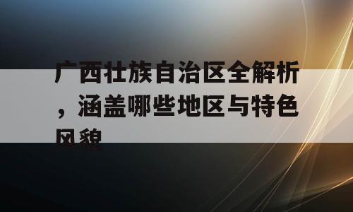 广西壮族自治区全解析，涵盖哪些地区与特色风貌