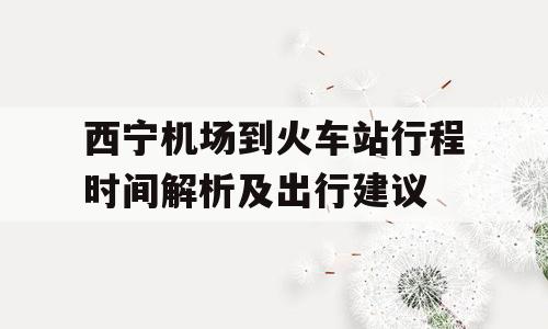 西宁机场到火车站行程时间解析及出行建议