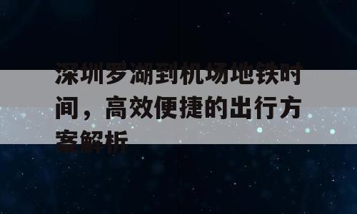 深圳罗湖到机场地铁时间，高效便捷的出行方案解析