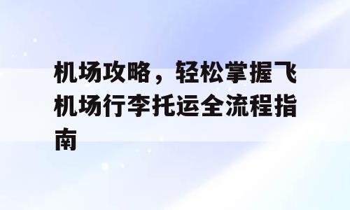 机场攻略，轻松掌握飞机场行李托运全流程指南