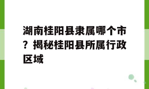 湖南桂阳县隶属哪个市？揭秘桂阳县所属行政区域