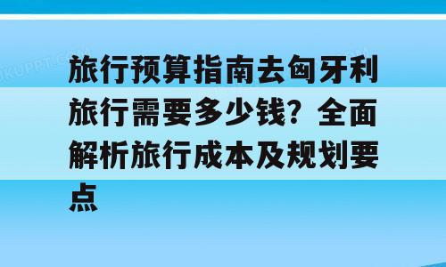 旅行预算指南去匈牙利旅行需要多少钱？全面解析旅行成本及规划要点
