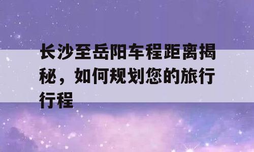 长沙至岳阳车程距离揭秘，如何规划您的旅行行程