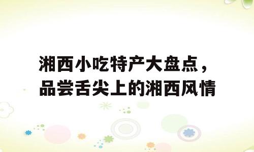 湘西小吃特产大盘点，品尝舌尖上的湘西风情