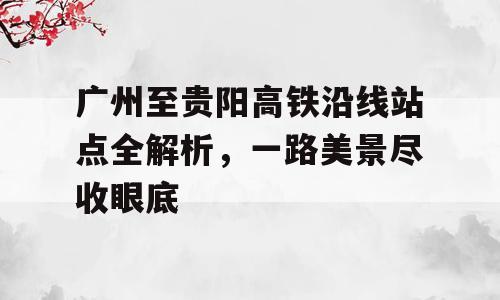 广州至贵阳高铁沿线站点全解析，一路美景尽收眼底