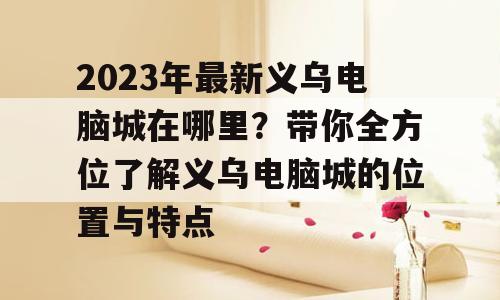 2023年最新义乌电脑城在哪里？带你全方位了解义乌电脑城的位置与特点