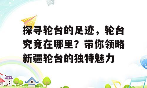 探寻轮台的足迹，轮台究竟在哪里？带你领略新疆轮台的独特魅力