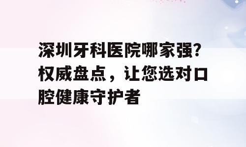 深圳牙科医院哪家强？权威盘点，让您选对口腔健康守护者