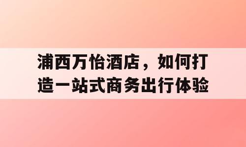 浦西万怡酒店，如何打造一站式商务出行体验