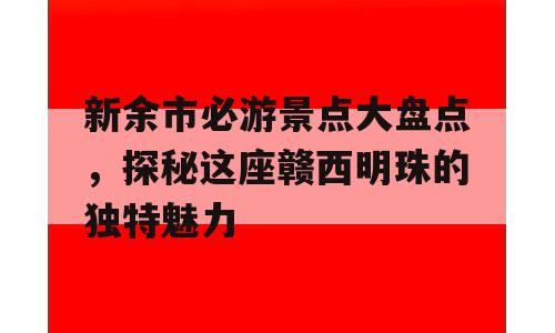 新余市必游景点大盘点，探秘这座赣西明珠的独特魅力