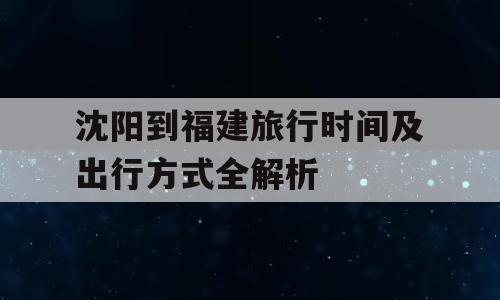 沈阳到福建旅行时间及出行方式全解析