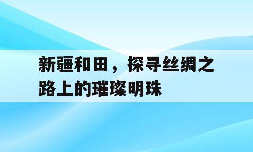 新疆和田，探寻丝绸之路上的璀璨明珠