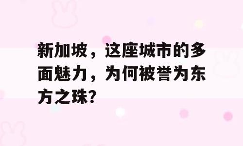 新加坡，这座城市的多面魅力，为何被誉为东方之珠？