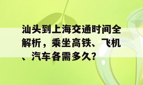 汕头到上海交通时间全解析，乘坐高铁、飞机、汽车各需多久？