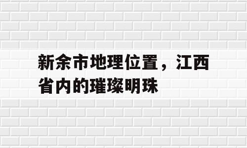 新余市地理位置，江西省内的璀璨明珠