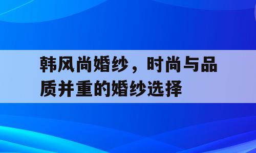 韩风尚婚纱，时尚与品质并重的婚纱选择