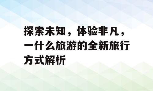 探索未知，体验非凡，一什么旅游的全新旅行方式解析