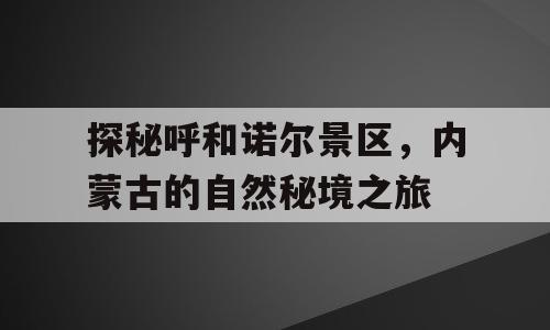 探秘呼和诺尔景区，内蒙古的自然秘境之旅