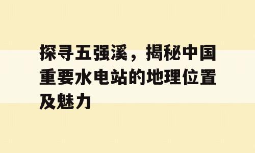 探寻五强溪，揭秘中国重要水电站的地理位置及魅力