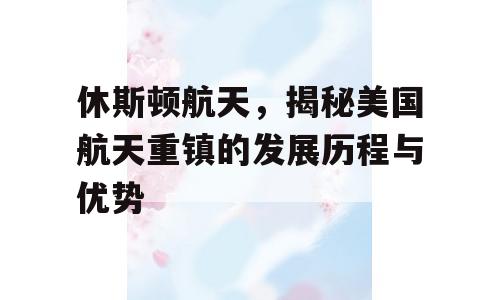 休斯顿航天，揭秘美国航天重镇的发展历程与优势