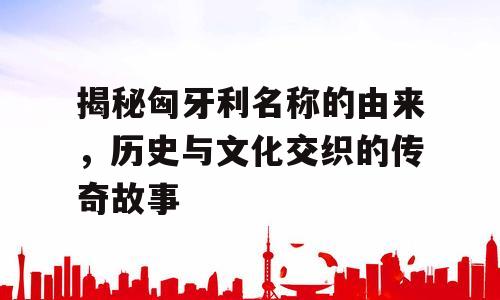揭秘匈牙利名称的由来，历史与文化交织的传奇故事
