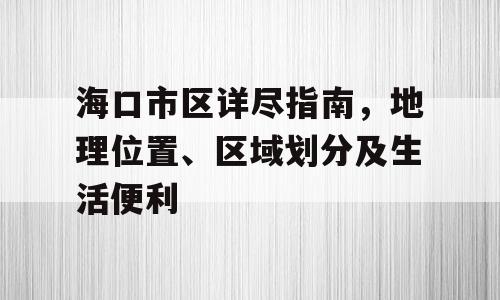 海口市区详尽指南，地理位置、区域划分及生活便利
