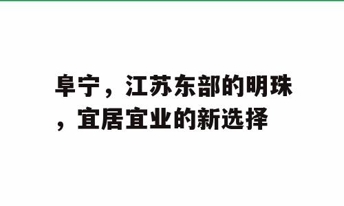 阜宁，江苏东部的明珠，宜居宜业的新选择