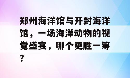 郑州海洋馆与开封海洋馆，一场海洋动物的视觉盛宴，哪个更胜一筹？