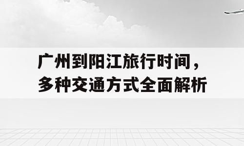 广州到阳江旅行时间，多种交通方式全面解析