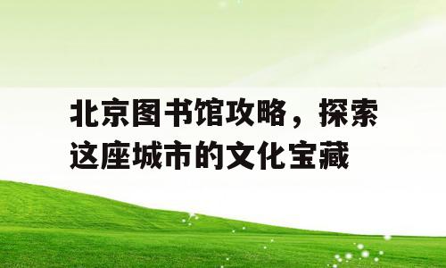 北京图书馆攻略，探索这座城市的文化宝藏