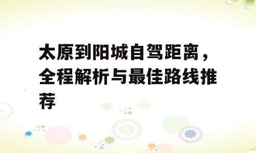 太原到阳城自驾距离，全程解析与最佳路线推荐