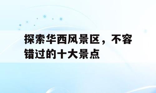 探索华西风景区，不容错过的十大景点