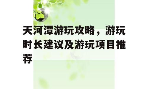 天河潭游玩攻略，游玩时长建议及游玩项目推荐