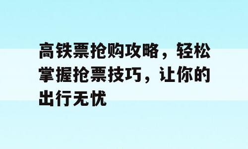 高铁票抢购攻略，轻松掌握抢票技巧，让你的出行无忧