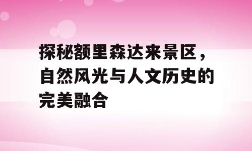 探秘额里森达来景区，自然风光与人文历史的完美融合