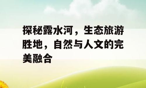 探秘露水河，生态旅游胜地，自然与人文的完美融合