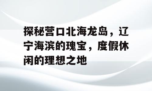 探秘营口北海龙岛，辽宁海滨的瑰宝，度假休闲的理想之地