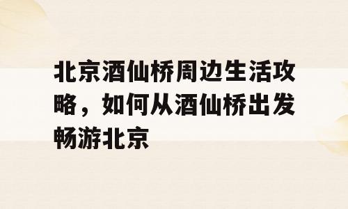 北京酒仙桥周边生活攻略，如何从酒仙桥出发畅游北京