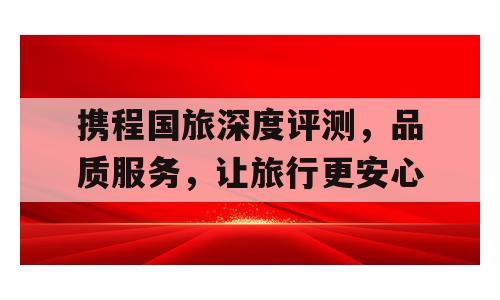 携程国旅深度评测，品质服务，让旅行更安心