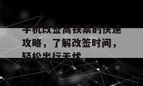 手机改签高铁票的快速攻略，了解改签时间，轻松出行无忧